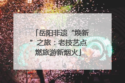 岳阳非遗“焕新”之旅：老技艺点燃旅游新烟火