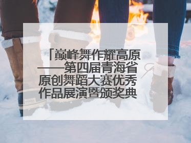 巅峰舞作耀高原——第四届青海省原创舞蹈大赛优秀作品展演暨颁奖典礼璀璨收官