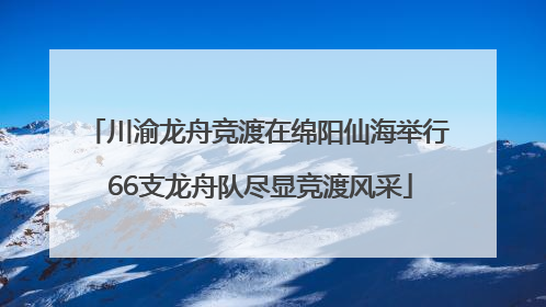 川渝龙舟竞渡在绵阳仙海举行 66支龙舟队尽显竞渡风采