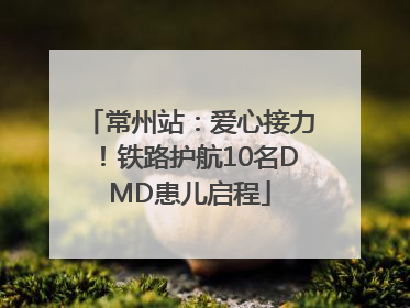 常州站：爱心接力！铁路护航10名DMD患儿启程