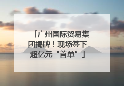 广州国际贸易集团揭牌！现场签下超亿元“首单”