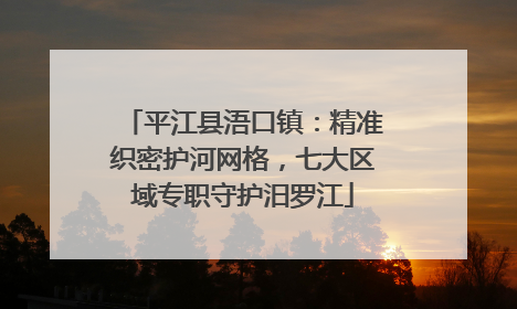 平江县浯口镇：精准织密护河网格，七大区域专职守护汨罗江