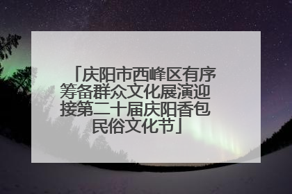 庆阳市西峰区有序筹备群众文化展演迎接第二十届庆阳香包民俗文化节