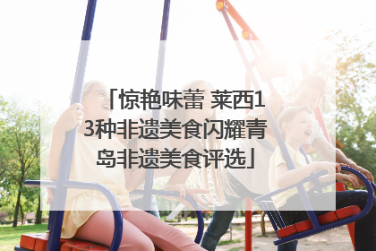 惊艳味蕾 莱西13种非遗美食闪耀青岛非遗美食评选