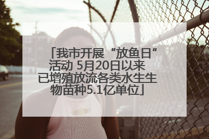 我市开展“放鱼日”活动 5月20日以来已增殖放流各类水生生物苗种5.1亿单位
