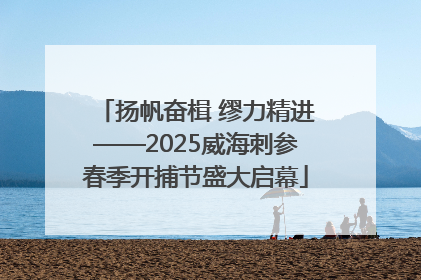 扬帆奋楫 缪力精进——2025威海刺参春季开捕节盛大启幕