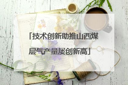技术创新助推山西煤层气产量屡创新高