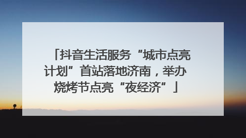 抖音生活服务“城市点亮计划”首站落地济南，举办烧烤节点亮“夜经济”