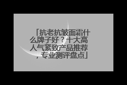 抗老抗皱面霜什么牌子好？十大高人气紧致产品推荐，专业测评盘点