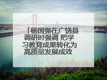 杨国强在广饶县调研时强调 把学习教育成果转化为高质量发展成效 推动经济稳健向好进中提质
