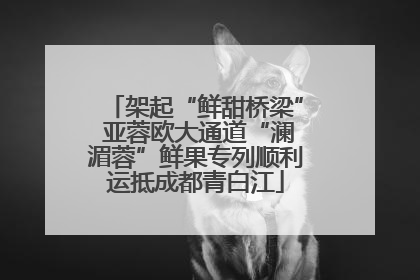 架起“鲜甜桥梁” 亚蓉欧大通道“澜湄蓉”鲜果专列顺利运抵成都青白江