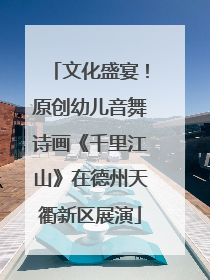 文化盛宴！原创幼儿音舞诗画《千里江山》在德州天衢新区展演