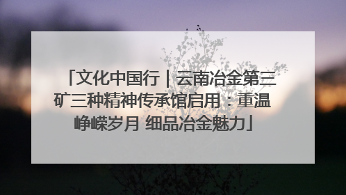 文化中国行｜云南冶金第三矿三种精神传承馆启用：重温峥嵘岁月 细品冶金魅力