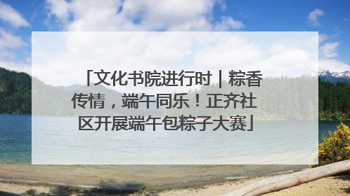 文化书院进行时｜粽香传情，端午同乐！正齐社区开展端午包粽子大赛