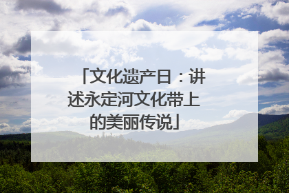 文化遗产日：讲述永定河文化带上的美丽传说