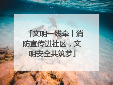 文明一线牵丨消防宣传进社区，文明安全共筑梦