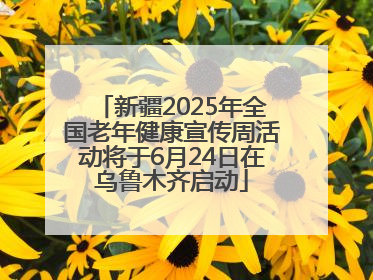 新疆2025年全国老年健康宣传周活动将于6月24日在乌鲁木齐启动
