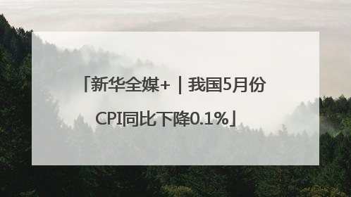 新华全媒+｜我国5月份CPI同比下降0.1%