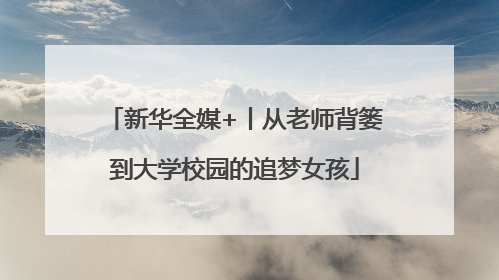 新华全媒+丨从老师背篓到大学校园的追梦女孩
