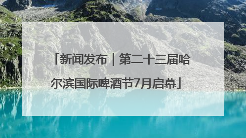 新闻发布｜第二十三届哈尔滨国际啤酒节7月启幕