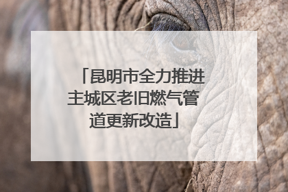 昆明市全力推进主城区老旧燃气管道更新改造