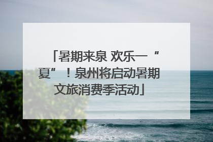 暑期来泉 欢乐一“夏”！泉州将启动暑期文旅消费季活动
