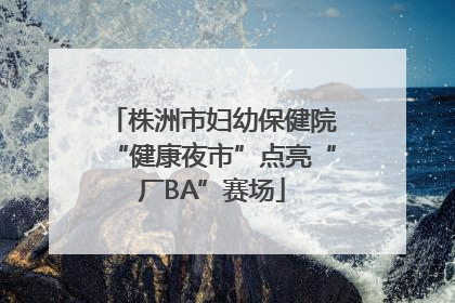 株洲市妇幼保健院“健康夜市”点亮“厂BA”赛场