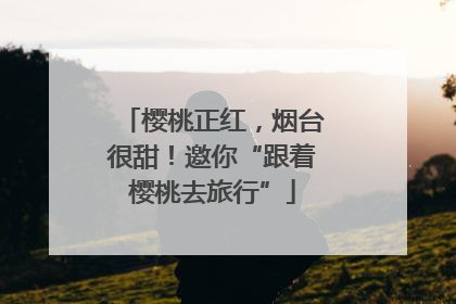 樱桃正红，烟台很甜！邀你“跟着樱桃去旅行”