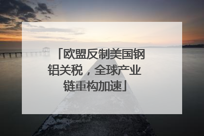 欧盟反制美国钢铝关税，全球产业链重构加速