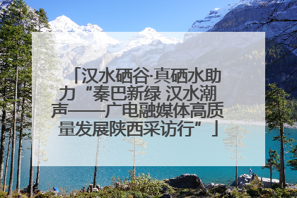 汉水硒谷·真硒水助力“秦巴新绿 汉水潮声——广电融媒体高质量发展陕西采访行”