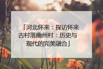 河北怀来：探访怀来古村落幽州村：历史与现代的完美融合