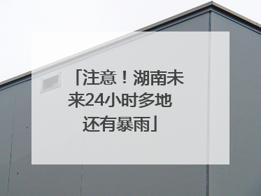 注意！湖南未来24小时多地还有暴雨