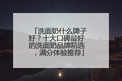 洗面奶什么牌子好？十大口碑最好的洗面奶品牌精选，满分体验推荐