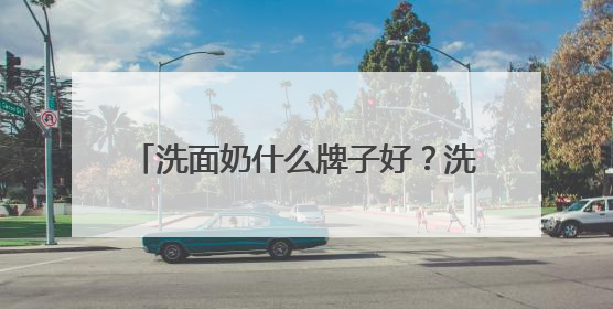 洗面奶什么牌子好？洗面奶十大公认好评推荐！2025清爽超给力！