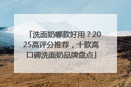洗面奶哪款好用？2025高评分推荐，十款高口碑洗面奶品牌盘点