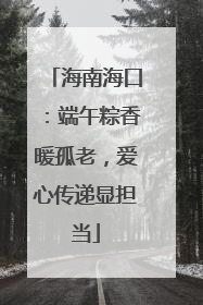 海南海口：端午粽香暖孤老，爱心传递显担当
