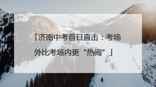 济南中考首日直击：考场外比考场内更“热闹”