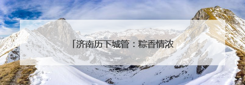 济南历下城管：粽香情浓迎端午 精细保障护安宁