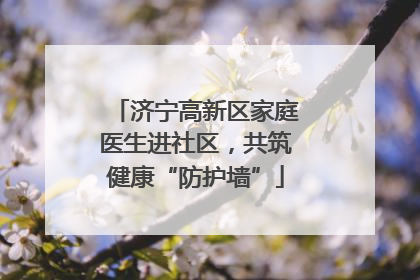 济宁高新区家庭医生进社区，共筑健康“防护墙”