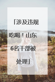 涉及违规吃喝！山东6名干部被处理