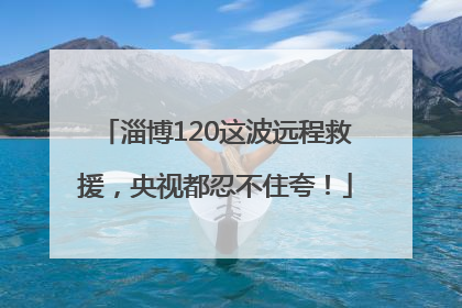 淄博120这波远程救援，央视都忍不住夸！