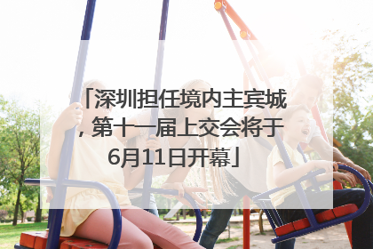 深圳担任境内主宾城，第十一届上交会将于6月11日开幕