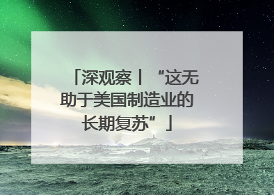 深观察丨“这无助于美国制造业的长期复苏”