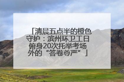 清晨五点半的橙色守护：滨州环卫工日俯身20次托举考场外的“答卷尊严”