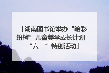 湖南图书馆举办“绘彩纷橙”儿童美学成长计划“六一”特别活动