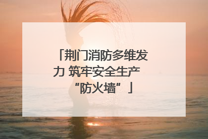 荆门消防多维发力 筑牢安全生产“防火墙”
