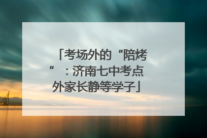 考场外的“陪烤”：济南七中考点外家长静等学子
