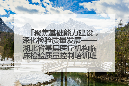 聚焦基础能力建设，深化检验质量发展——湖北省基层医疗机构临床检验质量控制培训班（孝感站）成功举办