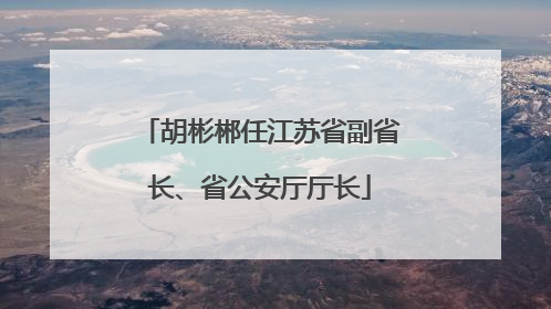 胡彬郴任江苏省副省长、省公安厅厅长