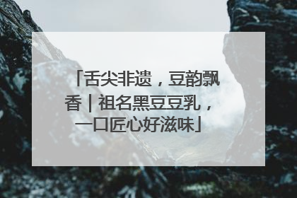 舌尖非遗，豆韵飘香｜祖名黑豆豆乳，一口匠心好滋味